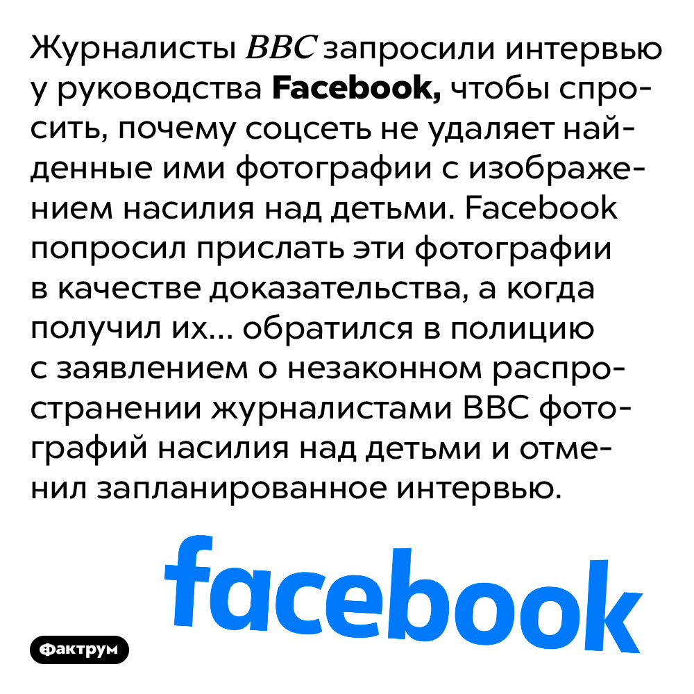 Facebook обманул журналистов BBC и написал на них заявление в полицию. Журналисты BBC запросили интервью у руководства Facebook, чтобы спросить, почему соцсеть не удаляет найденные ими фотографии с изображением насилия над детьми. Facebook попросил прислать эти фотографии в качестве доказательства, а когда получил их… обратился в полицию с заявлением о незаконном распространении журналистами BBC фотографий насилия над детьми и отменил запланированное интервью.
