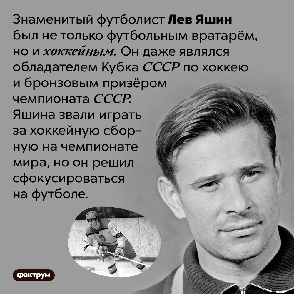 Лев Яшин был не только футбольным вратарём, но и хоккейным. Знаменитый футболист Лев Яшин был не только футбольным вратарём, но и хоккейным. Он даже являлся обладателем Кубка СССР по хоккею и бронзовым призёром чемпионата СССР. Яшина звали играть за хоккейную сборную на чемпионате мира, но он решил сфокусироваться на футболе.