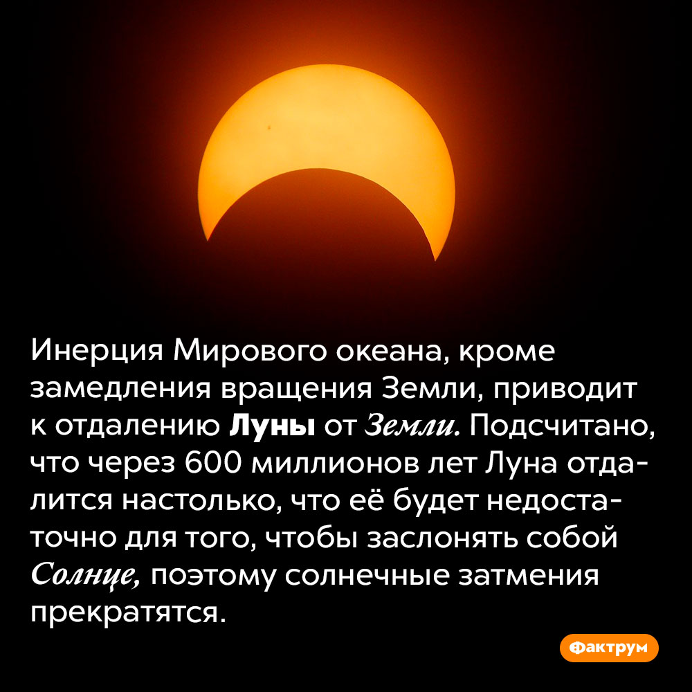 Со временем солнечные затмения исчезнут. Инерция Мирового океана, кроме замедления вращения Земли, приводит к отдалению Луны от Земли. Подсчитано, что через 600 миллионов лет Луна отдалится настолько, что её будет недостаточно для того, чтобы заслонять собой Солнце, поэтому солнечные затмения прекратятся.
