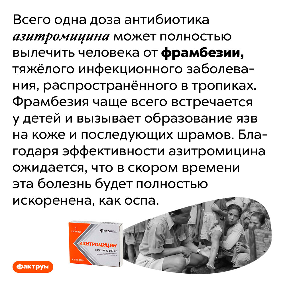 Мы почти искоренили фрамбезию — опасную тропическую инфекционную болезнь. Всего одна доза антибиотика азитромицина может полностью вылечить человека от фрамбезии, тяжёлого инфекционного заболевания, распространённого в тропиках. Фрамбезия чаще всего встречается у детей и вызывает образование язв на коже и последующих шрамов. Благодаря эффективности азитромицина ожидается, что в скором времени эта болезнь будет полностью искоренена, как оспа.