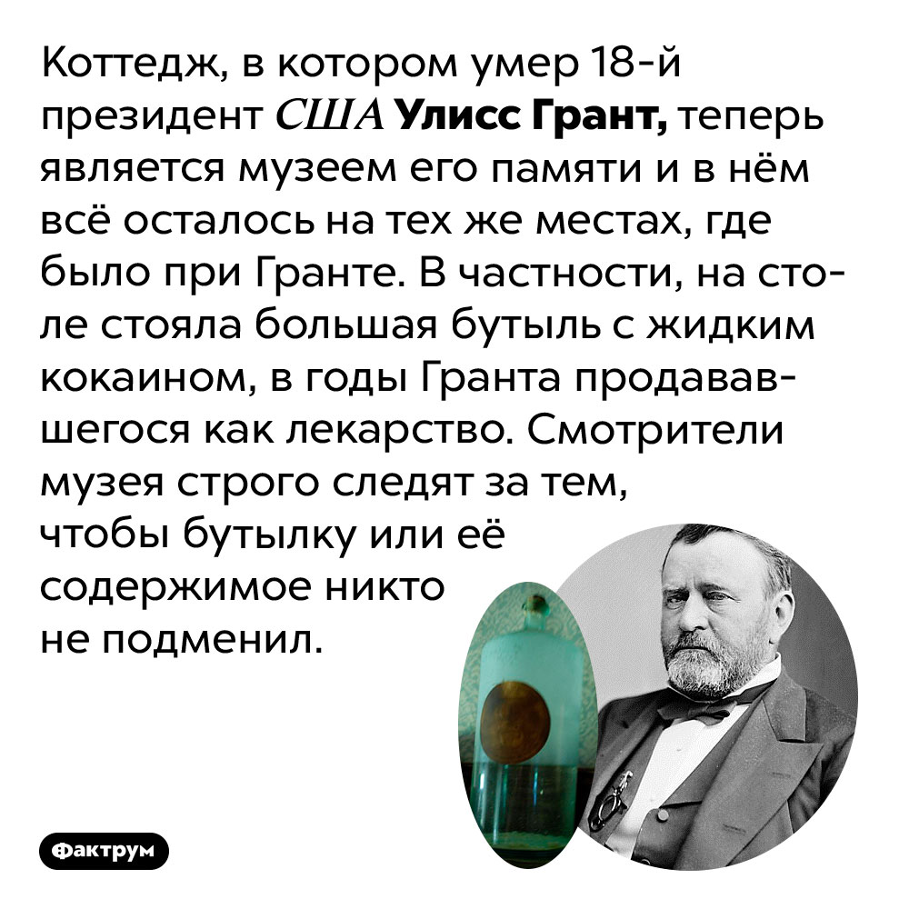В музее Улисса Гранта на столе стоит бутыль с кокаином. Коттедж, в котором умер 18-й президент США Улисс Грант, теперь является музеем его памяти и в нём всё осталось на тех же местах, где было при Гранте. В частности, на столе стояла большая бутыль с жидким кокаином, в годы Гранта продававшегося как лекарство. Смотрители музея строго следят за тем, чтобы бутылку или её содержимое никто не подменил.