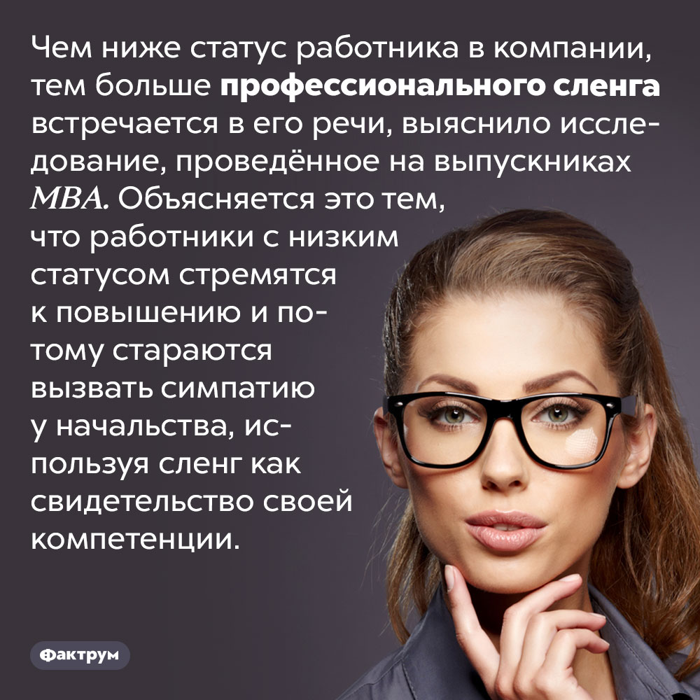 Сотрудники, занимающие самые низкие должности, чаще остальных используют профессиональный сленг. Чем ниже статус работника в компании, тем больше профессионального сленга встречается в его речи, выяснило исследование, проведённое на выпускниках MBA. Объясняется это тем, что работники с низким статусом стремятся к повышению и потому стараются вызвать симпатию у начальства, используя сленг как свидетельство своей компетенции.