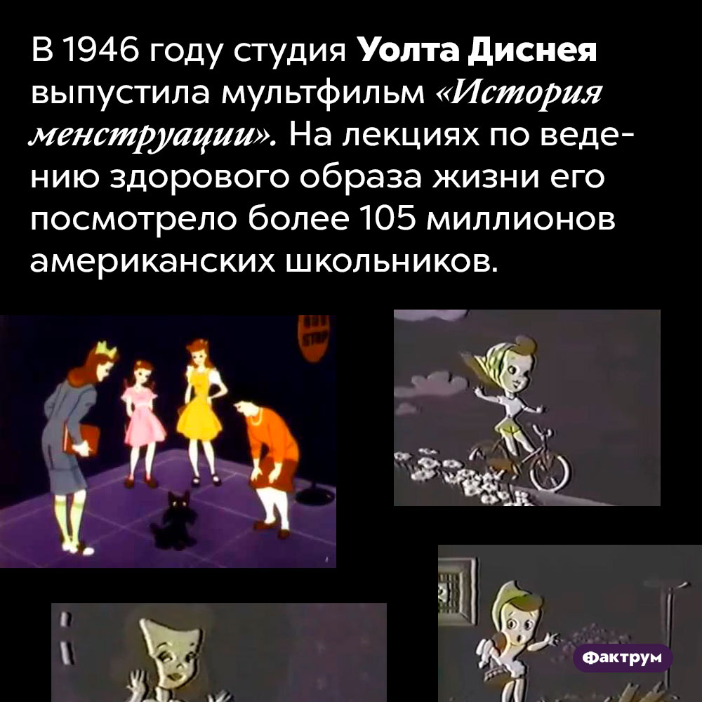 «История менструации» — диснеевский учебно-просветительский мультфильм 1946 г, который посмотрело более 100 млн школьников. В 1946 году студия Уолта Диснея выпустила мультфильм «История менструации». На лекциях по ведению здорового образа жизни его посмотрело более 105 миллионов американских школьников.