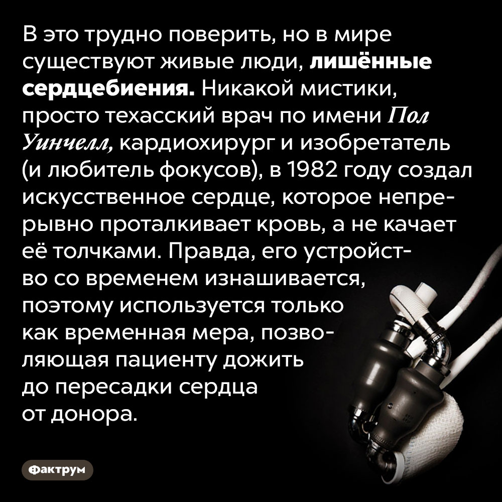 В мире есть живые люди без сердцебиения. В это трудно поверить, но в мире существуют живые люди, лишённые сердцебиения. Никакой мистики, просто техасский врач по имени Пол Уинчелл, кардиохирург и изобретатель (и любитель фокусов), в 1982 году создал искусственное сердце, которое непрерывно проталкивает кровь, а не качает её толчками. Правда, его устройство со временем изнашивается, поэтому используется только как временная мера, позволяющая пациенту дожить до пересадки сердца от донора.