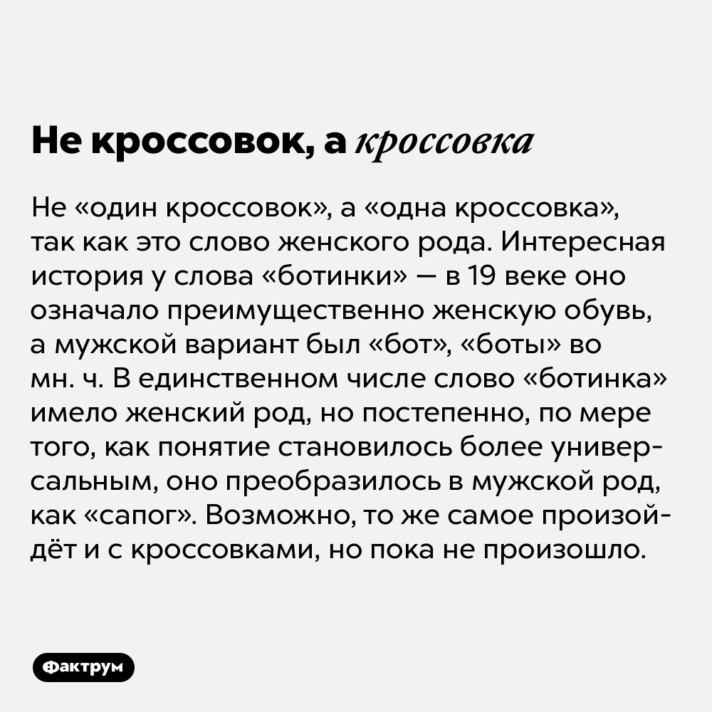 Не кроссовок, а кроссовка. Не «один кроссовок», а «одна кроссовка», так как это слово женского рода. Интересная история у слова «ботинки» — в 19 веке оно означало преимущественно женскую обувь, а мужской вариант был «бот», «боты» во мн. ч. В единственном числе слово «ботинка» имело женский род, но постепенно, по мере того, как понятие становилось более универсальным, оно преобразилось в мужской род, как «сапог». Возможно, то же самое произойдёт и с кроссовками, но пока не произошло.