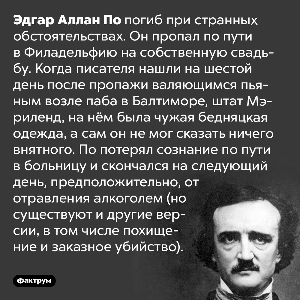Писатель Эдгар Аллан По погиб при таинственных обстоятельствах. Эдгар Аллан По погиб при странных обстоятельствах. Он пропал по пути в Филадельфию на собственную свадьбу. Когда писателя нашли на шестой день после пропажи валяющимся пьяным возле паба в Балтиморе, штат Мэриленд, на нём была чужая бедняцкая одежда, а сам он не мог сказать ничего внятного. По потерял сознание по пути в больницу и скончался на следующий день, предположительно, от отравления алкоголем (но существуют и другие версии, в том числе похищение и заказное убийство).