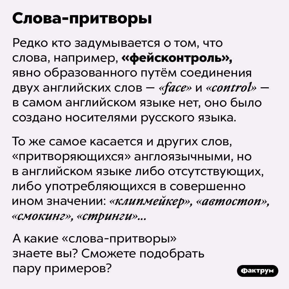 Слова-притворы. Редко кто задумывается о том, что слова, например, «фейсконтроль», явно образованного путём соединения двух английских слов — «face» и «control» — в самом английском языке нет, оно было создано носителями русского языка.
То же самое касается и других слов, «притворяющихся» англоязычными, но в английском языке либо отсутствующих, либо употребляющихся в совершенно ином значении: «клипмейкер», «автостоп», «смокинг», «стринги»...
А какие «слова-притворы» знаете вы? Сможете подобрать пару примеров?