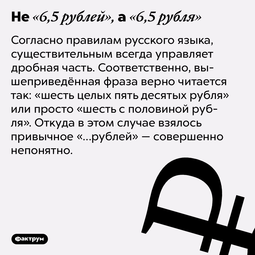 Не «6,5 рублей», а «6,5 рубля». Согласно правилам русского языка, существительным всегда управляет дробная часть. Соответственно, вышеприведённая фраза верно читается так: «шесть целых пять десятых рубля» или просто «шесть с половиной рубля». Откуда в этом случае взялось привычное «…рублей» — совершенно непонятно.