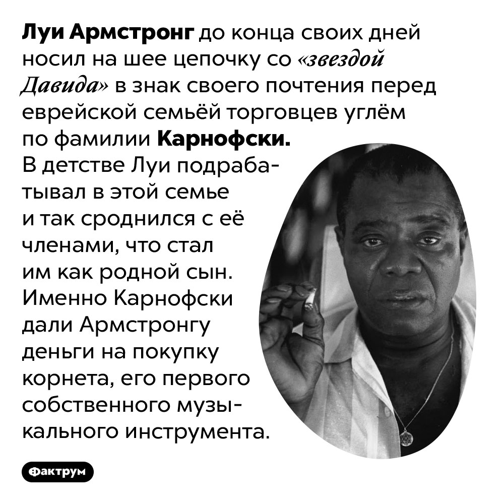 Луи Армстронг всю жизнь носил «звезду Давида» в честь еврейской семьи, в которой вырос. Луи Армстронг до конца своих дней носил на шее цепочку со «звездой Давида» в знак своего почтения перед еврейской семьёй торговцев углём по фамилии Карнофски. В детстве Луи подрабатывал в этой семье и так сроднился с её членами, что стал им как родной сын. Именно Карнофски дали Армстронгу деньги на покупку корнета, его первого собственного музыкального инструмента.