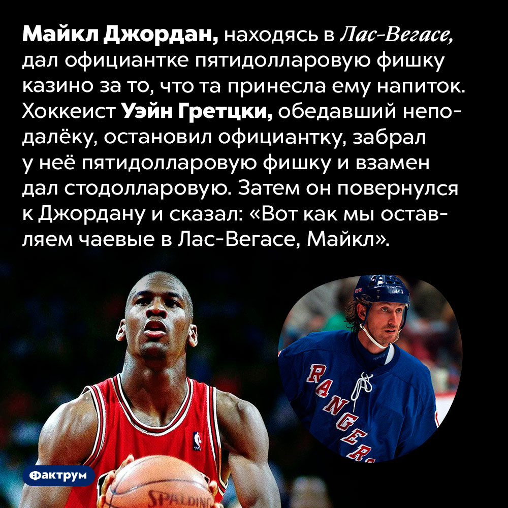 Как Майкла Джордана унизили в Лас-Вегасе. Майкл Джордан, находясь в Лас-Вегасе, дал официантке пятидолларовую фишку казино за то, что та принесла ему напиток. Хоккеист Уэйн Гретцки, обедавший неподалёку, остановил официантку, забрал у неё пятидолларовую фишку и взамен дал стодолларовую. Затем он повернулся к Джордану и сказал: «Вот как мы оставляем чаевые в Лас-Вегасе, Майкл».