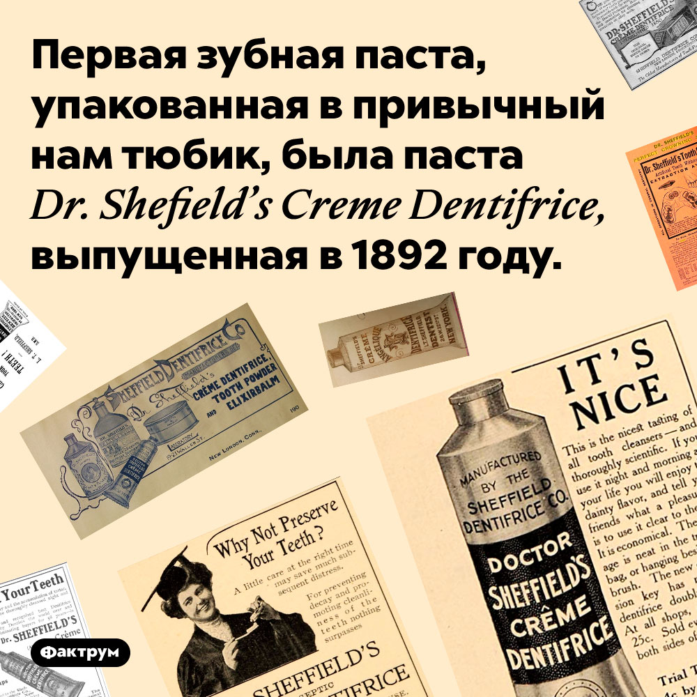 Первой зубной пастой, продающейся в тюбиках, была паста марки Dr. Shefield’s Creme Dentifrice. Первая зубная паста, упакованная в привычный нам тюбик, была паста Dr. Shefield’s Creme Dentifrice, выпущенная в 1892 году.