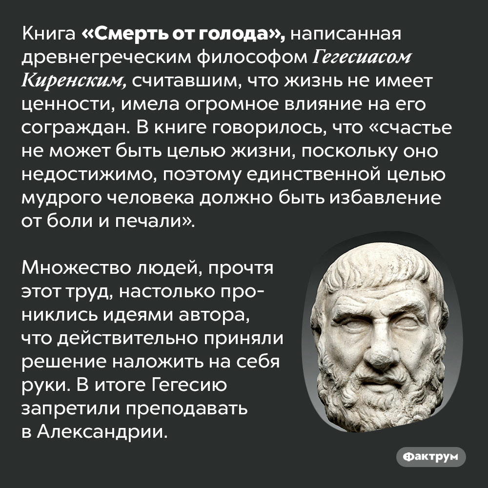 Книга древнегреческого философа Гегесиаса Киренского вызвала эпидемию самоубийств. Книга «Смерть от голода», написанная древнегреческим философом Гегесиасом Киренским, считавшим, что жизнь не имеет ценности, имела огромное влияние на его сограждан. В книге говорилось, что «счастье не может быть целью жизни, поскольку оно недостижимо, поэтому единственной целью мудрого человека должно быть избавление от боли и печали».
Множество людей, прочтя этот труд, настолько прониклись идеями автора, что действительно приняли решение наложить на себя руки. В итоге Гегесию запретили преподавать в Александрии.