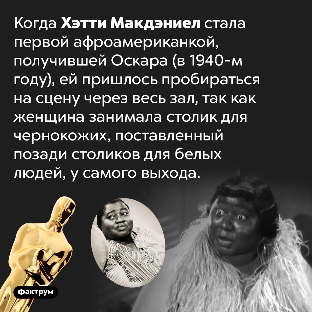 Первую афроамериканку, получившую «Оскара», на церемонии посадили за отдельный «столик для чернокожих». Когда Хэтти Макдэниел стала первой афроамериканкой, получившей Оскара (в 1940-м году), ей пришлось пробираться на сцену через весь зал, так как женщина занимала столик для чернокожих, поставленный позади столиков для белых людей, у самого выхода.