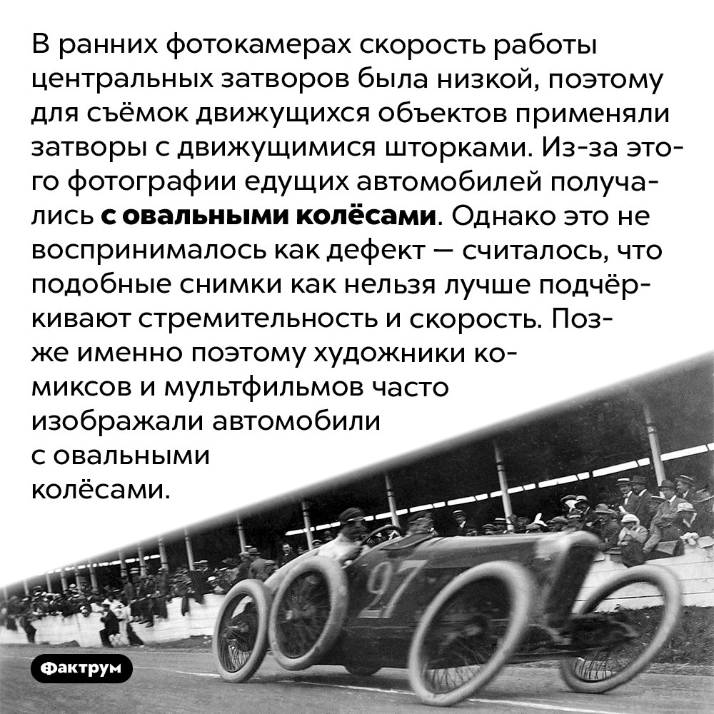 Почему старые фотографии едущих автомобилей получались с овальными колёсами. В ранних фотокамерах скорость работы центральных затворов была низкой, поэтому для съёмок движущихся объектов применяли затворы с движущимися шторками. Из-за этого фотографии едущих автомобилей получались с овальными колёсами. Однако это не воспринималось как дефект — считалось, что подобные снимки как нельзя лучше подчёркивают стремительность и скорость. Позже именно поэтому художники комиксов и мультфильмов часто изображали автомобили с овальными колёсами.
