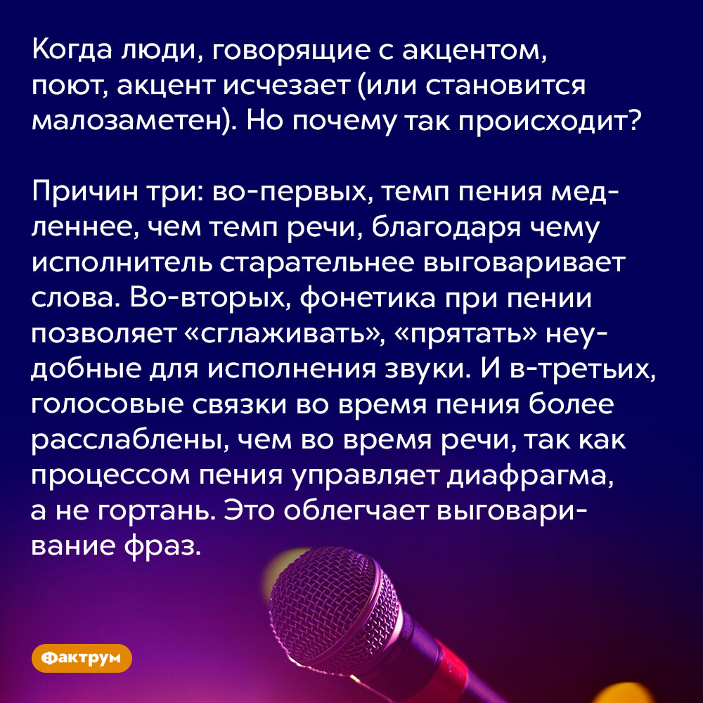 Почему акцент пропадает во время пения?. Когда люди, говорящие с акцентом, поют, акцент исчезает (или становится малозаметен). Но почему так происходит?
Причин три: во-первых, темп пения медленнее, чем темп речи, благодаря чему исполнитель старательнее выговаривает слова. Во-вторых, фонетика при пении позволяет «сглаживать», «прятать» неудобные для исполнения звуки. И в-третьих, голосовые связки во время пения более расслаблены, чем во время речи, так как процессом пения управляет диафрагма, а не гортань. Это облегчает выговаривание фраз.