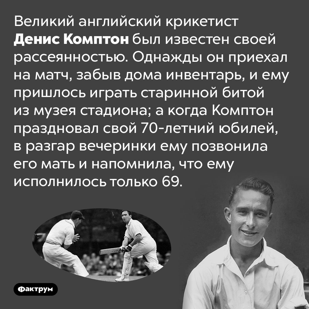 Великий английский крикетист Денис Комптон отпраздновал собственный юбилей годом раньше. Великий английский крикетист Денис Комптон был известен своей рассеянностью. Однажды он приехал на матч, забыв дома инвентарь, и ему пришлось играть старинной битой из музея стадиона; а когда Комптон праздновал свой 70-летний юбилей, в разгар вечеринки ему позвонила его мать и напомнила, что ему исполнилось только 69.
