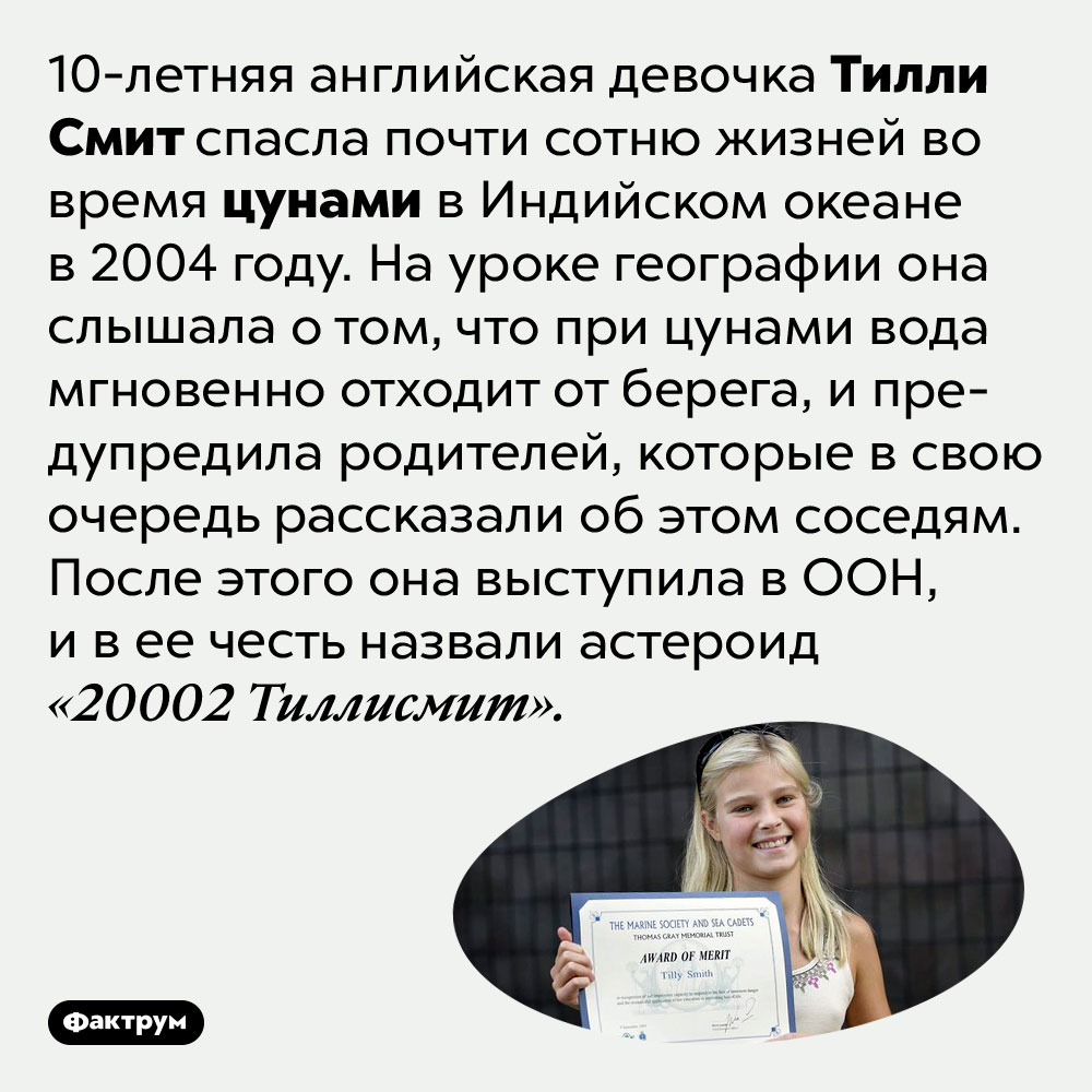 10-летняя девочка Тилли Смит спасла почти сотню жизней во время цунами. 10-летняя английская девочка Тилли Смит спасла почти сотню жизней во время цунами в Индийском океане в 2004 году. На уроке географии она слышала о том, что при цунами вода мгновенно отходит от берега, и предупредила родителей, которые в свою очередь рассказали об этом соседям. После этого она выступила в ООН, и в ее честь назвали астероид «20002 Тиллисмит».
