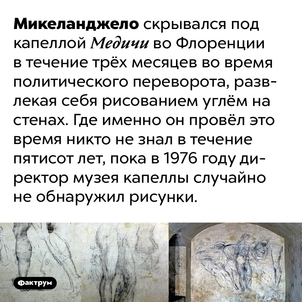 Микеланджело три месяца просидел в подвале, скрываясь от государственного переворота. Микеланджело скрывался под капеллой Медичи во Флоренции в течение трёх месяцев во время политического переворота, развлекая себя рисованием углём на стенах. Где именно он провёл это время никто не знал в течение пятисот лет, пока в 1976 году директор музея капеллы случайно не обнаружил рисунки.