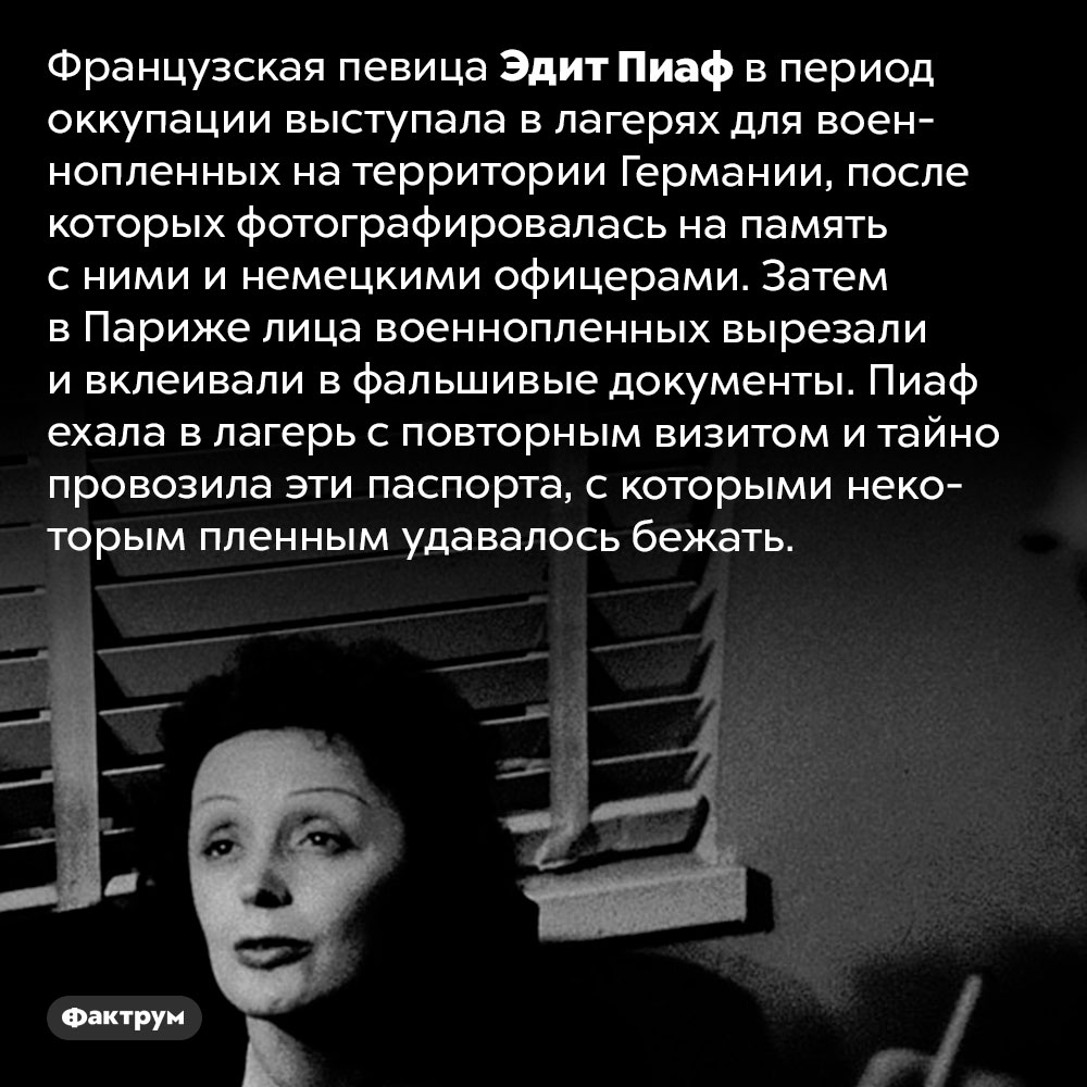 Как Эдит Пиаф помогала военнопленным на территории Германии. Французская певица в период оккупации выступала в лагерях для военнопленных на территории Германии, после которых фотографировалась на память с ними и немецкими офицерами. Затем в Париже лица военнопленных вырезали и вклеивали в фальшивые документы. Пиаф ехала в лагерь с повторным визитом и тайно провозила эти паспорта, с которыми некоторым пленным удавалось бежать.