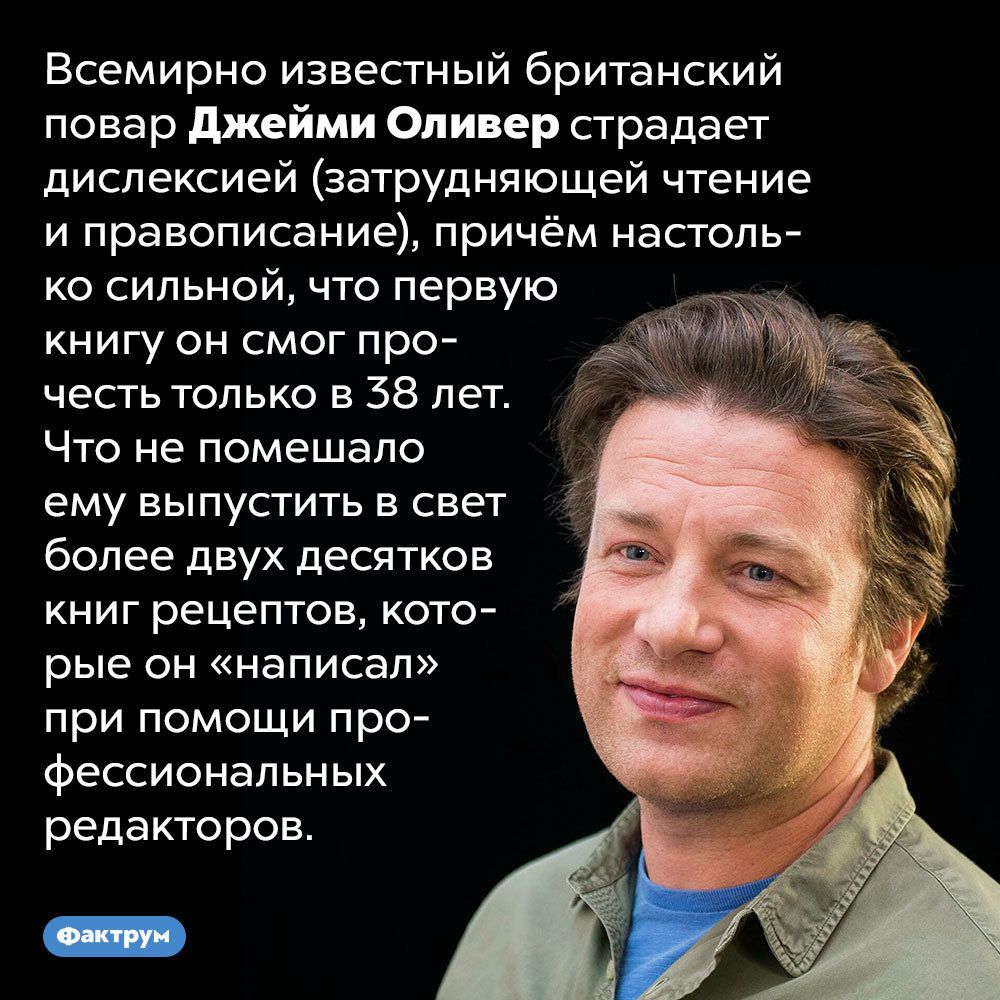 Из-за дислексии первую книгу Джейми Оливер прочёл в 38 лет. Всемирно известный британский повар Джейми Оливер страдает дислексией (затрудняющей чтение и правописание), причём настолько сильной, что первую книгу он смог прочесть только в 38 лет. Что не помешало ему выпустить в свет более двух десятков книг рецептов, которые он «написал» при помощи профессиональных редакторов.
