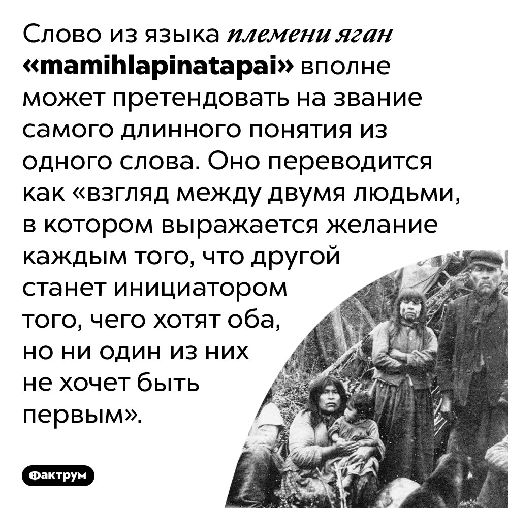 Слово mamihlapinatapai переводится как целая фраза. Слово из языка племени яган «mamihlapinatapai» вполне может претендовать на звание самого длинного понятия из одного слова. Оно переводится как «взгляд между двумя людьми, в котором выражается желание каждым того, что другой станет инициатором того, чего хотят оба, но ни один из них не хочет быть первым».