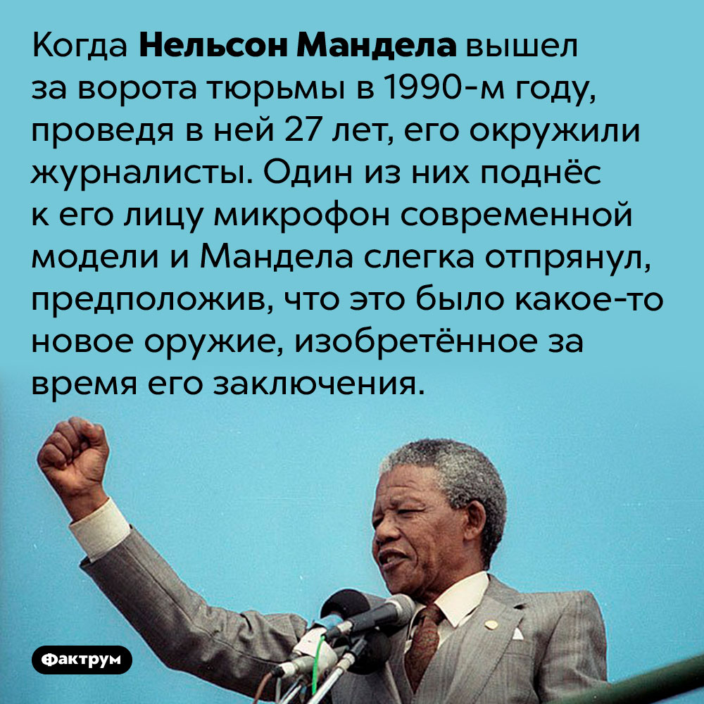 Нельсон Мандела так долго сидел в тюрьме, что выйдя из неё, принял микрофон за оружие. Когда Нельсон Мандела вышел за ворота тюрьмы в 1990-м году, проведя в ней 27 лет, его окружили журналисты. Один из них поднёс к его лицу микрофон современной модели и Мандела слегка отпрянул, предположив, что это было какое-то новое оружие, изобретённое за время его заключения.