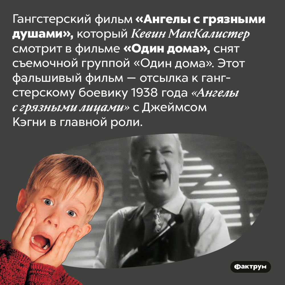 Фильм, который смотрит герой «Один дома», ненастоящий. Гангстерский фильм «Ангелы с грязными душами», который Кевин МакКалистер смотрит в фильме «Один дома», снят съемочной группой «Один дома». Этот фальшивый фильм — отсылка к гангстерскому боевику 1938 года «Ангелы с грязными лицами» с Джеймсом Кэгни в главной роли.