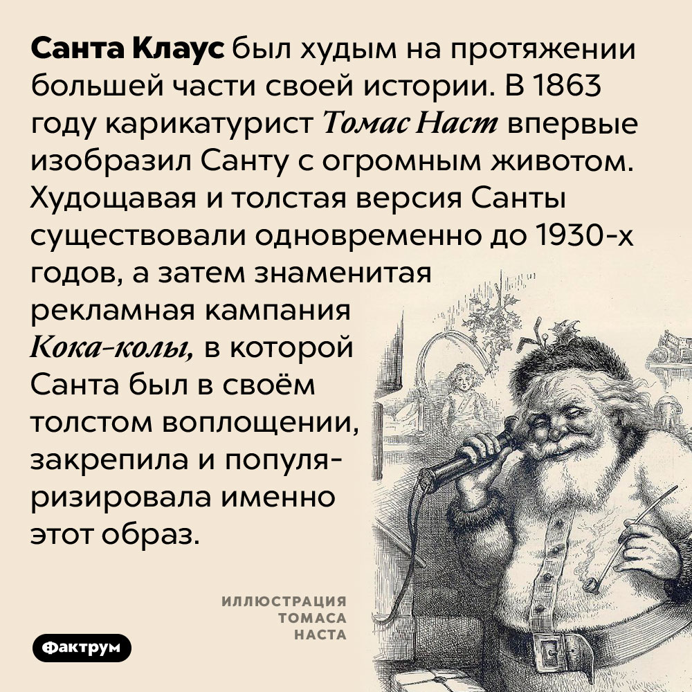 Изначально Санта Клаус был худым. Санта Клаус был худым на протяжении большей части своей истории. В 1863 году карикатурист Томас Наст впервые изобразил Санту с огромным животом. Худощавая и толстая версия Санты существовали одновременно до 1930-х годов, а затем знаменитая рекламная кампания Кока-колы, в которой Санта был в своём толстом воплощении, закрепила и популяризировала именно этот образ.