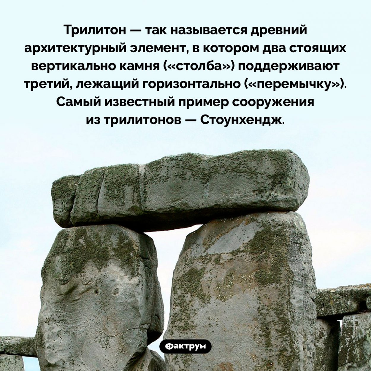 Что такое «трилитон». Трилитон — так называется древний архитектурный элемент, в котором два стоящих вертикально камня («столба») поддерживают третий, лежащий горизонтально («перемычку»). Самый известный пример сооружения из трилитонов — Стоунхендж.