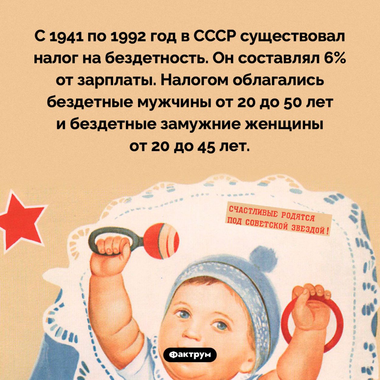 В СССР более 50 лет действовал налог на бездетность. С 1941 по 1992 год в СССР существовал налог на бездетность. Он составлял 6% от зарплаты. Налогом облагались бездетные мужчины от 20 до 50 лет и бездетные замужние женщины от 20 до 45 лет.