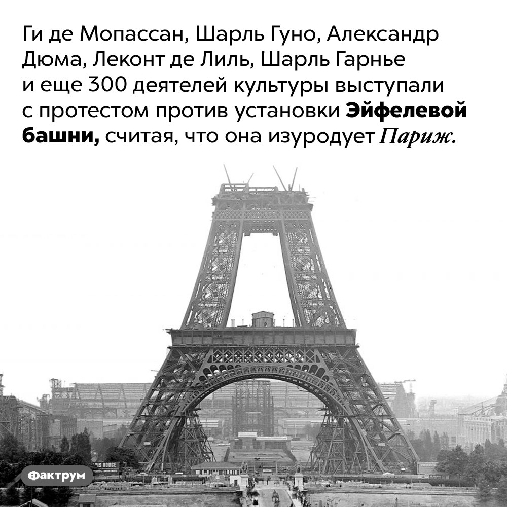 Знаменитые жители Парижа были против установки Эйфелевой башни. Ги де Мопассан, Шарль Гуно, Александр Дюма, Леконт де Лиль, Шарль Гарнье и еще 300 деятелей культуры выступали с протестом против установки Эйфелевой башни, считая, что она изуродует Париж. 