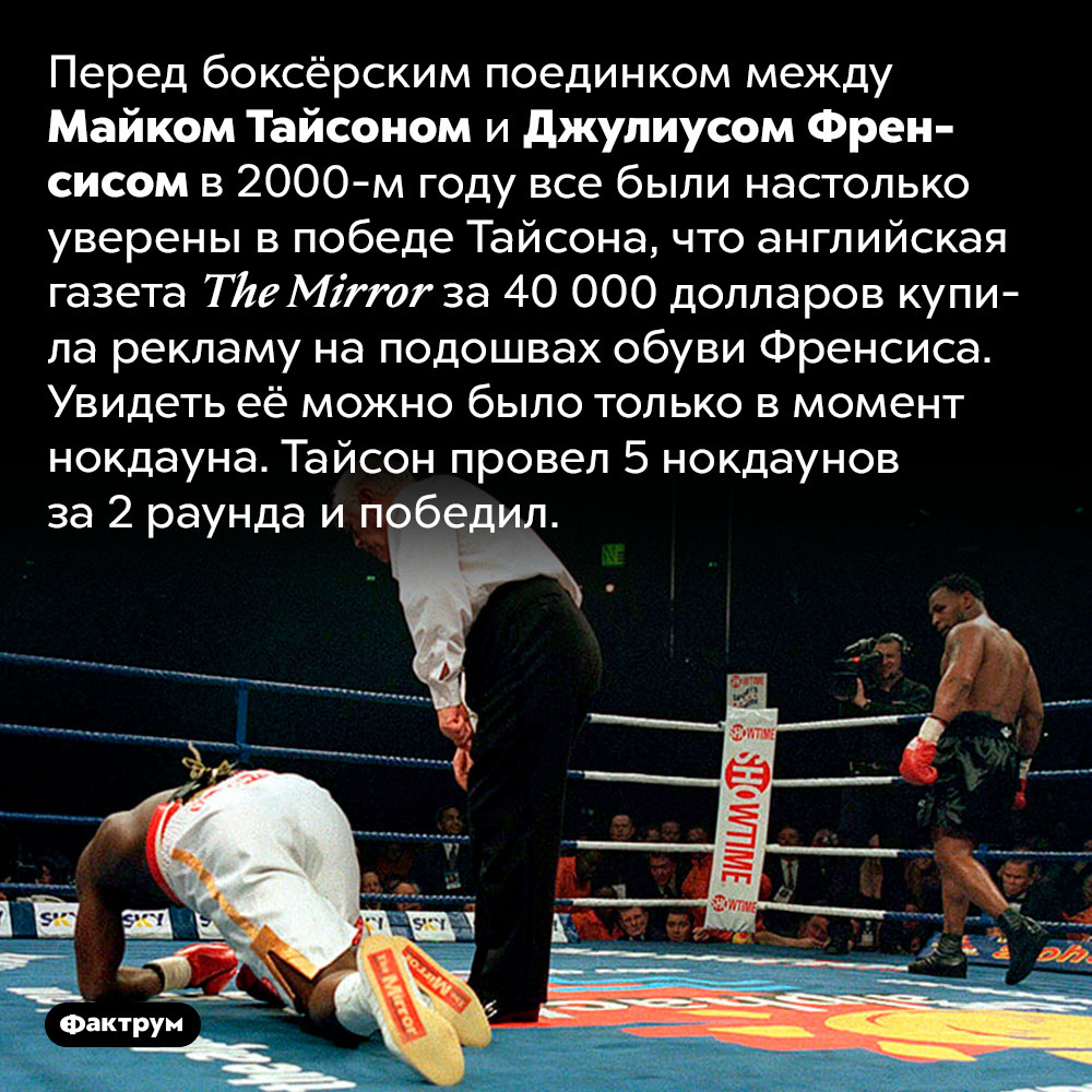В 2000-м году английская газета купила рекламу на подошвах противника Майка Тайсона. Перед боксёрским поединком между Майком Тайсоном и Джулиусом Френсисом в 2000-м году все были настолько уверены в победе Тайсона, что английская газета The Mirror за 40 000 долларов купила рекламу на подошвах обуви Френсиса. Увидеть её можно было только в момент нокдауна. Тайсон провел 5 нокдаунов за 2 раунда и победил.