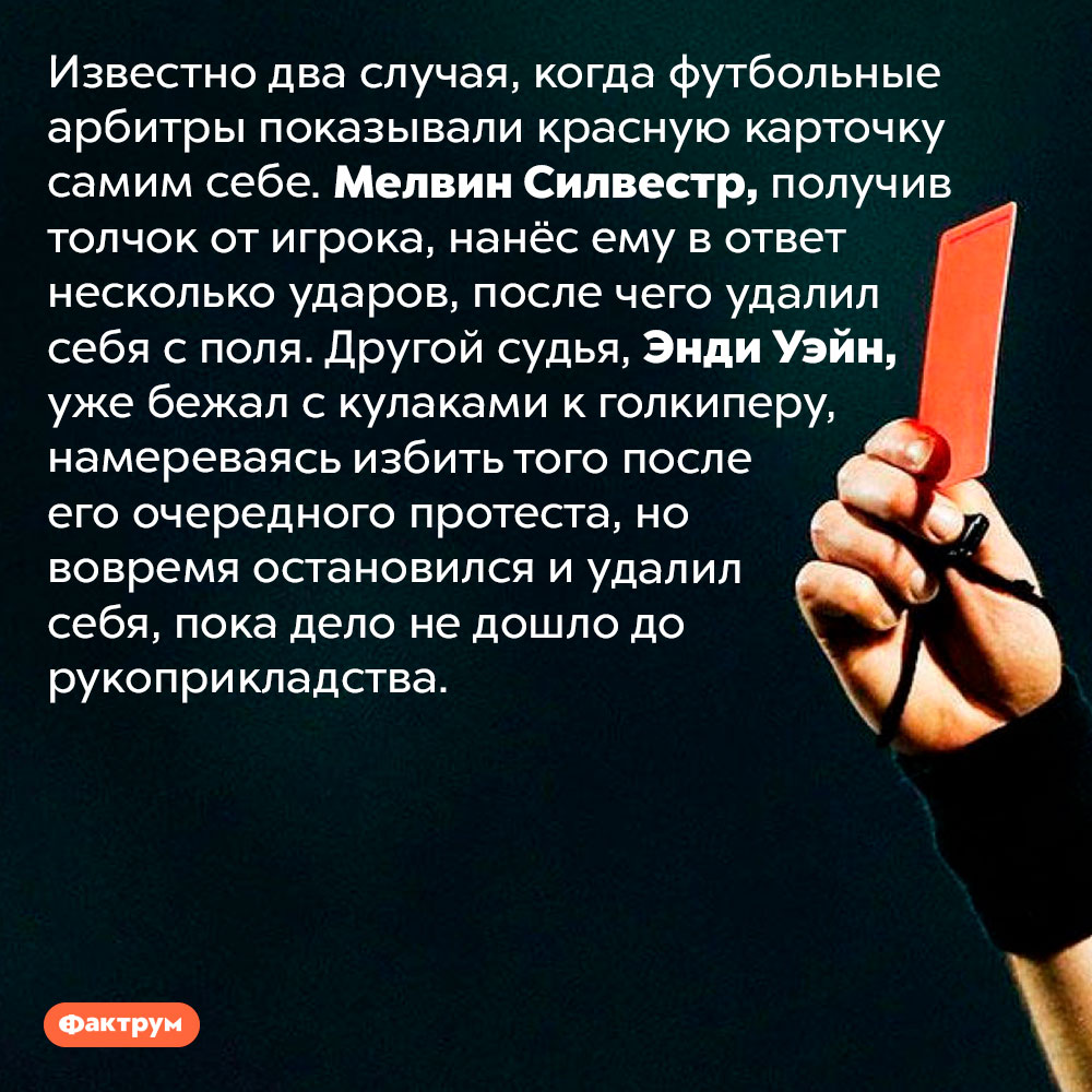 Арбитр имеет право удалить с поля самого себя. Известно два случая, когда футбольные арбитры показывали красную карточку самим себе. Мелвин Силвестр, получив толчок от игрока, нанёс ему в ответ несколько ударов, после чего удалил себя с поля. Другой судья, Энди Уэйн, уже бежал с кулаками к голкиперу, намереваясь избить того после его очередного протеста, но вовремя остановился и удалил себя, пока дело не дошло до рукоприкладства.