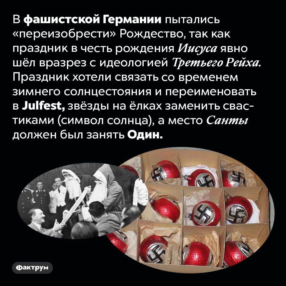 Фашисты пытались «переизобрести» Рождество. В фашистской Германии пытались «переизобрести» Рождество, так как праздник в честь рождения Иисуса явно шёл вразрез с идеологией Третьего Рейха. Праздник хотели связать со временем зимнего солнцестояния и переименовать в Julfest, звёзды на ёлках заменить свастиками (символ солнца), а место Санты должен был занять Один.