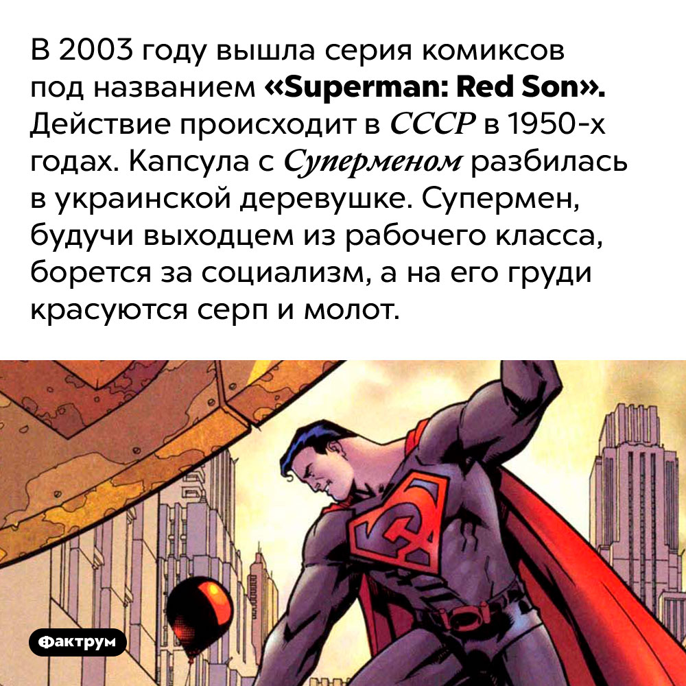 В 2003 году Супермен боролся за социализм. В 2003 году вышла серия комиксов под названием «Superman: Red Son». Действие происходит в СССР в 1950-х годах. Капсула с Суперменом разбилась в украинской деревушке. Супермен, будучи выходцем из рабочего класса, борется за социализм, а на его груди красуются серп и молот.