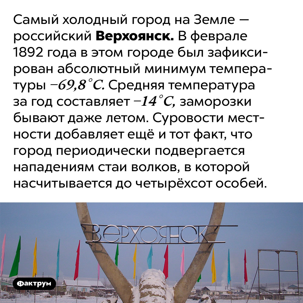 Верхоянск — самый холодный город на Земле. Самый холодный город на Земле — российский Верхоянск. В феврале 1892 года в этом городе был зафиксирован абсолютный минимум температуры −69,8 °C. Средняя температура за год составляет −14 °C, заморозки бывают даже летом. Суровости местности добавляет ещё и тот факт, что город периодически подвергается нападениям стаи волков, в которой насчитывается до четырёхсот особей.
