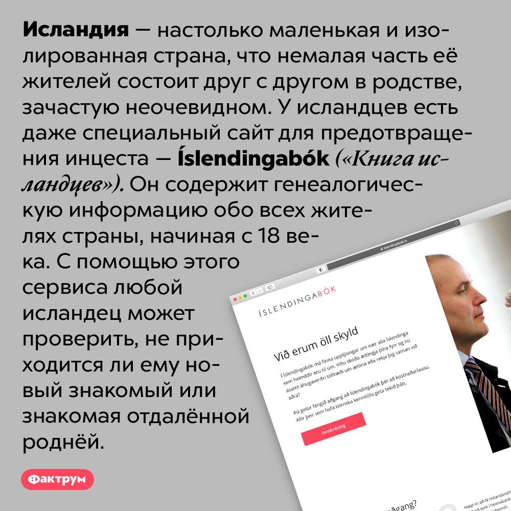 В Исландии есть специальный сайт для предотвращения инцеста. Исландия — настолько маленькая и изолированная страна, что немалая часть её жителей состоит друг с другом в родстве, зачастую неочевидном. У исландцев есть даже специальный сайт для предотвращения инцеста — Íslendingabók («Книга исландцев»). Он содержит генеалогическую информацию обо всех жителях страны, начиная с 18 века. С помощью этого сервиса любой исландец может проверить, не приходится ли ему новый знакомый или знакомая отдалённой роднёй.