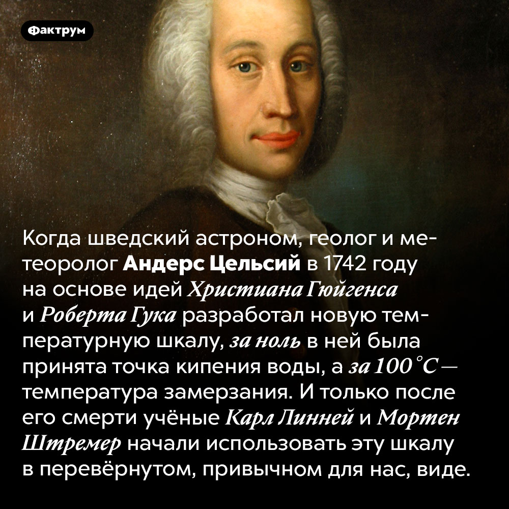 В шкале, разработанной Цельсием, ноль означал точку кипения, а 100 градусов — точку замерзания. Когда шведский астроном, геолог и метеоролог Андерс Цельсий в 1742 году на основе идей Христиана Гюйгенса и Роберта Гука разработал новую температурную шкалу, за ноль в ней была принята точка кипения воды, а за 100 °C — температура замерзания. И только после его смерти учёные Карл Линней и Мортен Штремер начали использовать эту шкалу в перевёрнутом, привычном для нас, виде.