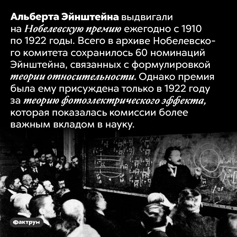 Эйнштейну не дали Нобелевскую премию за разработку теории относительности. Альберта Эйнштейна выдвигали на Нобелевскую премию ежегодно с 1910 по 1922 годы. Всего в архиве Нобелевского комитета сохранилось 60 номинаций Эйнштейна, связанных с формулировкой теории относительности. Однако премия была ему присуждена только в 1922 году за теорию фотоэлектрического эффекта, которая показалась комиссии более важным вкладом в науку.