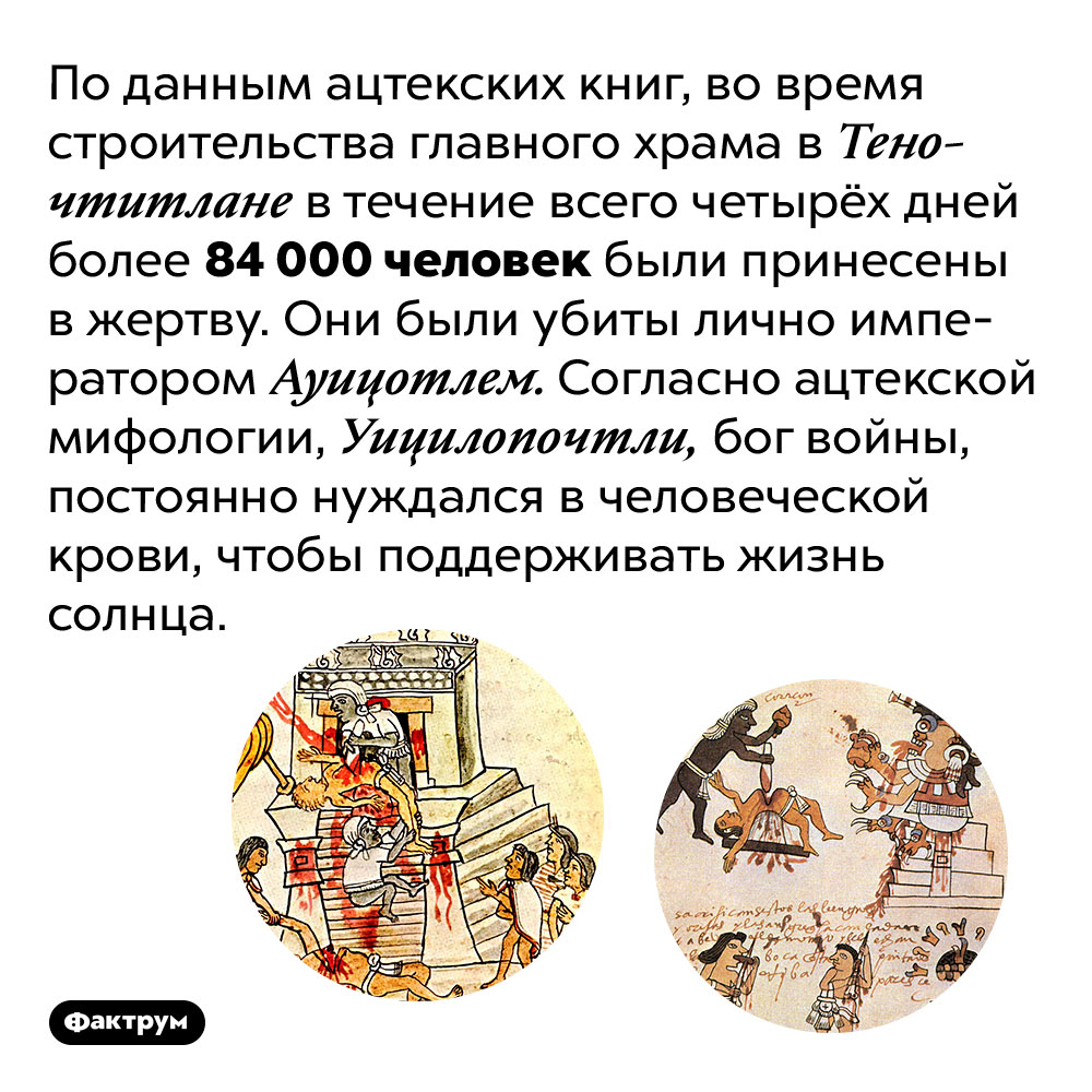 Ацтеки приносили десятки тысяч людей в жертву своим богам. По данным ацтекских книг, во время строительства главного храма в Теночтитлане в течение всего четырёх дней более 84 000 человек были принесены в жертву. Они были убиты лично императором Ауицотлем. Согласно ацтекской мифологии, Уицилопочтли, бог войны, постоянно нуждался в человеческой крови, чтобы поддерживать жизнь солнца.