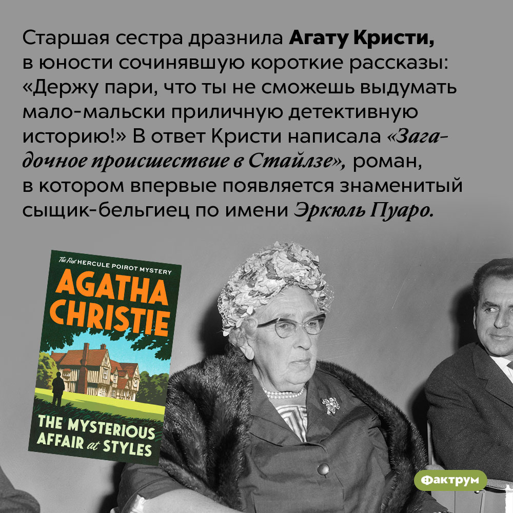 Агата Кристи написала свой первый роман на спор. Старшая сестра дразнила Агату Кристи, в юности сочинявшую короткие рассказы: «Держу пари, что ты не сможешь выдумать мало-мальски приличную детективную историю!» В ответ Кристи написала «Загадочное происшествие в Стайлзе», роман, в котором впервые появляется знаменитый сыщик-бельгиец по имени Эркюль Пуаро.