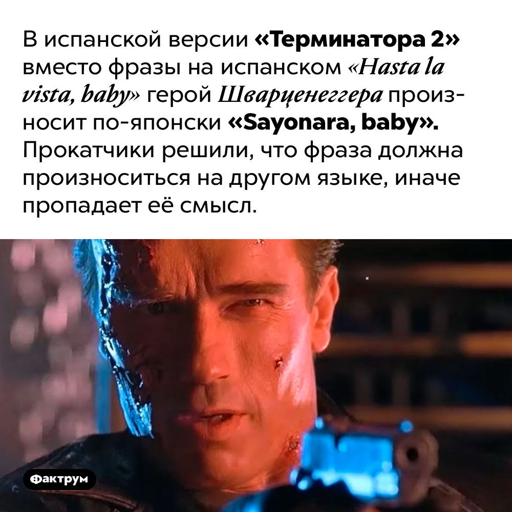 В испанской версии «Терминатора 2» культовая реплика Шварценеггера звучит иначе. В испанской версии «Терминатора 2» вместо фразы на испанском «Hasta la vista, baby» герой Шварценеггера произносит по-японски «Sayonara, baby». Прокатчики решили, что фраза должна произноситься на другом языке, иначе пропадает её смысл.