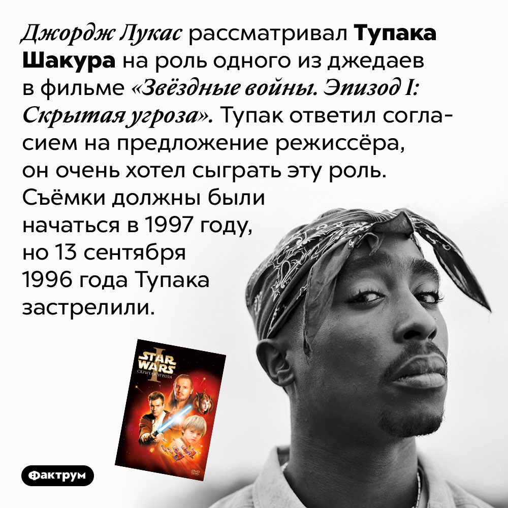 Тупак мог стать джедаем. Джордж Лукас рассматривал Тупака Шакура на роль одного из джедаев в фильме «Звёздные войны. Эпизод I: Скрытая угроза». Тупак ответил согласием на предложение режиссёра, он очень хотел сыграть эту роль. Съёмки должны были начаться в 1997 году, но 13 сентября 1996 года Тупака застрелили. 