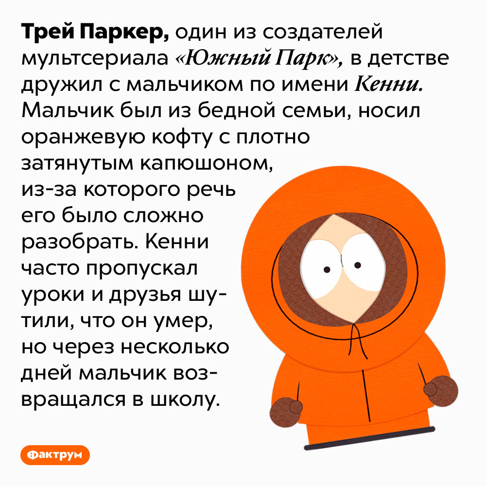 У Кенни из «Южного парка» есть прототип. Трей Паркер, один из создателей мультсериала «Южный Парк», в детстве дружил с мальчиком по имени Кенни. Мальчик был из бедной семьи, носил оранжевую кофту с плотно затянутым капюшоном, из-за которого речь его было сложно разобрать. Кенни часто пропускал уроки и друзья шутили, что он умер, но через несколько дней мальчик возвращался в школу.