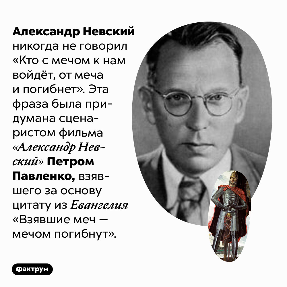 Александр Невский не говорил «Кто с мечом к нам войдёт, от меча и погибнет». Александр Невский никогда не говорил «Кто с мечом к нам войдёт, от меча и погибнет». Эта фраза была придумана сценаристом фильма «Александр Невский» Петром Павленко, взявшего за основу цитату из Евангелия «Взявшие меч — мечом погибнут».