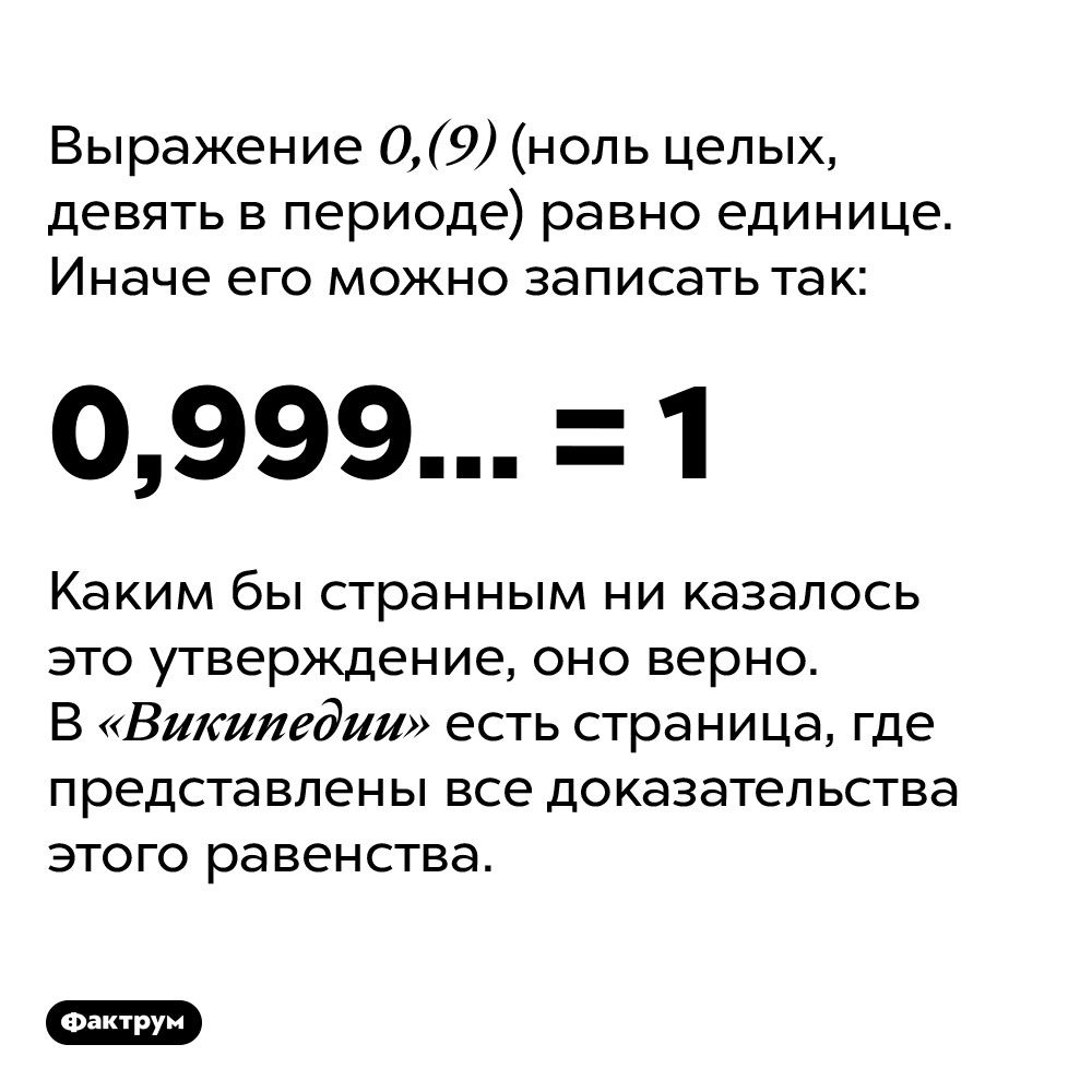 0,(9) (ноль целых, девять в периоде) равно единице. Выражение 0,(9) (ноль целых, девять в периоде) равно единице. Иначе его можно записать как 0,999… = 1.
Каким бы странным ни казалось это утверждение, оно верно. В «Википедии» есть страница, где представлены все доказательства этого равенства.