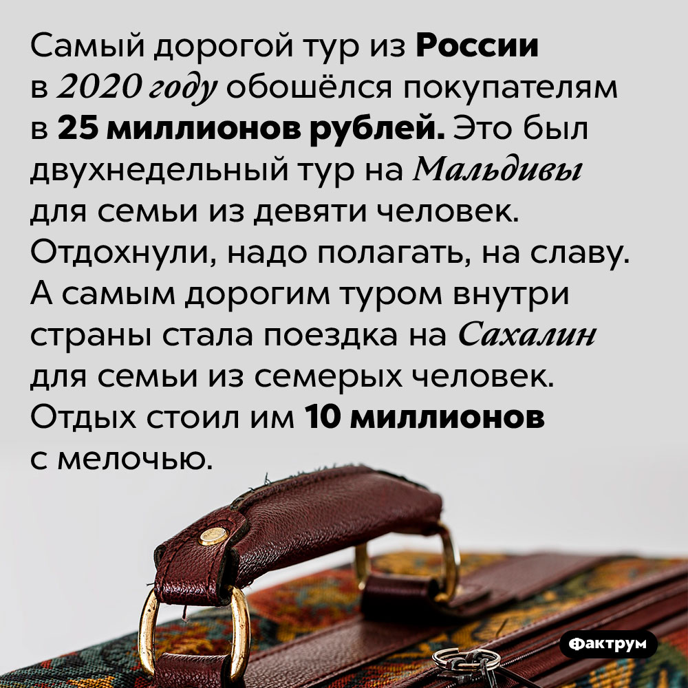 Самый дорогой тур из России в 2020 году стоил 25 000 000 рублей. Самый дорогой тур из России в 2020 году обошёлся покупателям в 25 миллионов рублей. Это был двухнедельный тур на Мальдивы для семьи из девяти человек. Отдохнули, надо полагать, на славу. А самым дорогим туром внутри страны стала поездка на Сахалин для семьи из семерых человек. Отдых стоил им 10 миллионов с мелочью.