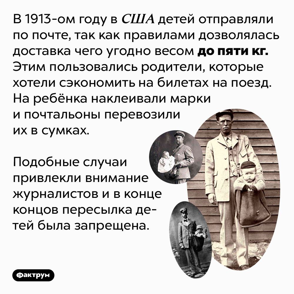 В начале 20 века в США ребёнка можно было отправить по почте. В 1913-ом году в США детей отправляли по почте, так как правилами дозволялась доставка чего угодно весом до пяти кг. Этим пользовались родители, которые хотели сэкономить на билетах на поезд. На ребёнка наклеивали марки и почтальоны перевозили их в сумках.
Подобные случаи привлекли внимание журналистов и в конце концов пересылка детей была запрещена.