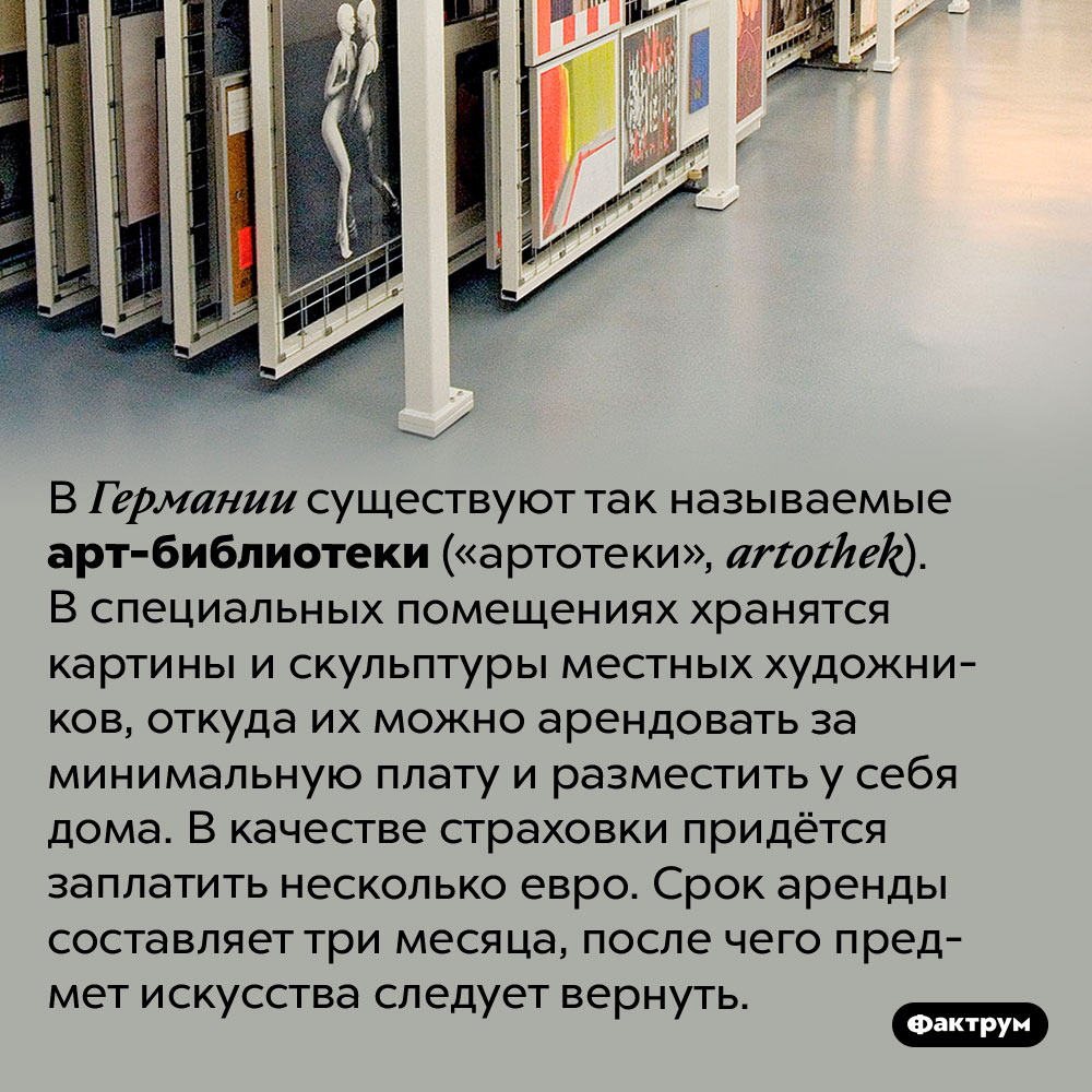 В Германии можно арендовать картину или скульптуру для украшения дома или офиса. В Германии существуют так называемые арт-библиотеки («артотеки», artothek). В специальных помещениях хранятся картины и скульптуры местных художников, откуда их можно арендовать за минимальную плату и разместить у себя дома. В качестве страховки придётся заплатить несколько евро. Срок аренды составляет три месяца, после чего предмет искусства следует вернуть.