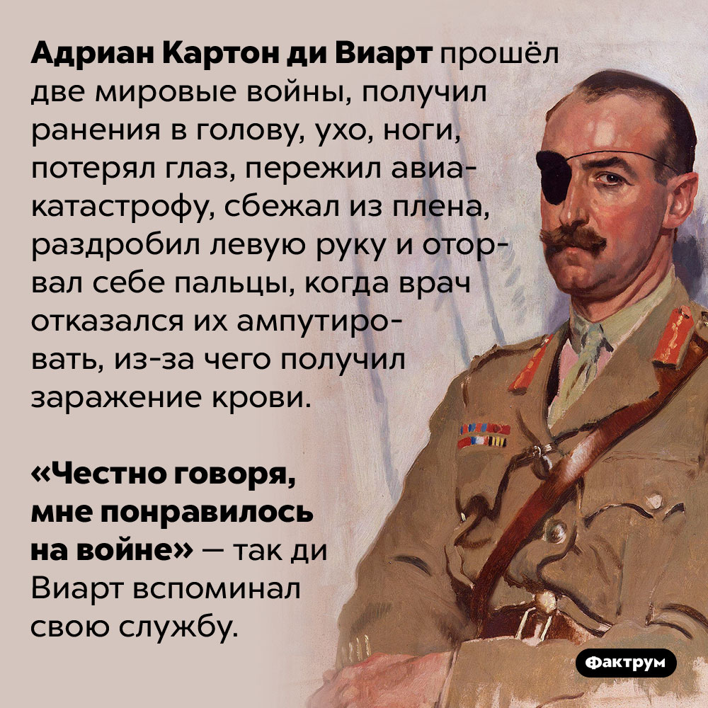 Адриану Картону ди Виарту понравилось на войне. Адриан Картон ди Виарт прошёл две мировые войны, получил ранения в голову, ухо, ноги, потерял глаз, пережил авиакатастрофу, сбежал из плена, раздробил левую руку и оторвал себе пальцы, когда врач отказался их ампутировать, из-за чего получил заражение крови.
«Честно говоря, мне понравилось на войне» — так ди Виарт вспоминал свою службу.